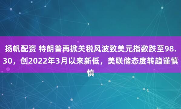 扬帆配资 特朗普再掀关税风波致美元指数跌至98.30，创2022年3月以来新低，美联储态度转趋谨慎