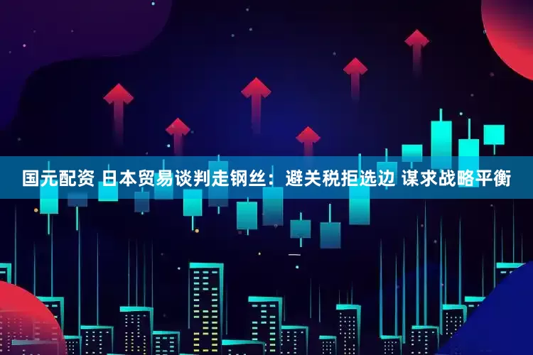 国元配资 日本贸易谈判走钢丝：避关税拒选边 谋求战略平衡