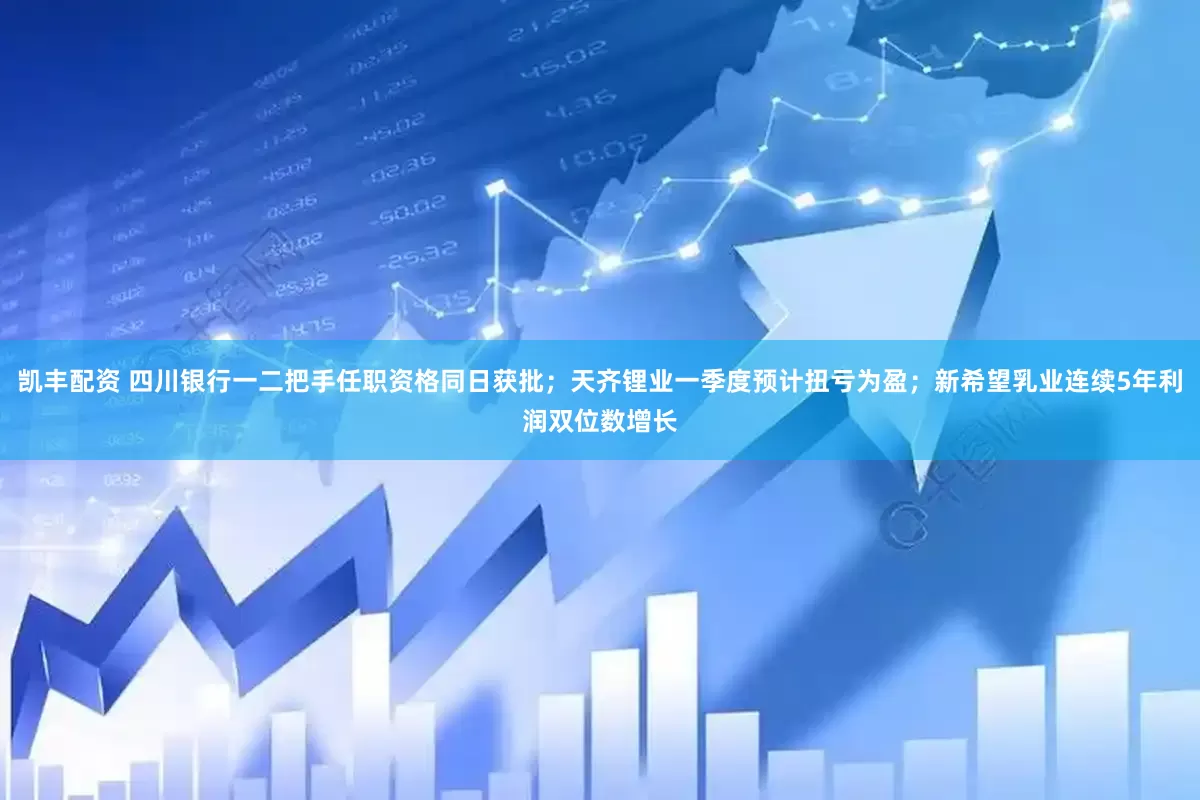 凯丰配资 四川银行一二把手任职资格同日获批；天齐锂业一季度预计扭亏为盈；新希望乳业连续5年利润双位数增长