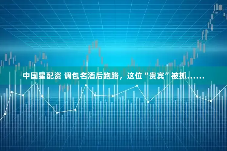 中国星配资 调包名酒后跑路，这位“贵宾”被抓……