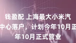 钱盈配 上海最大小米汽车旗舰中心落户，计划今年10月正式营业