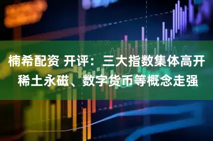 楠希配资 开评：三大指数集体高开 稀土永磁、数字货币等概念走强