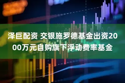 泽巨配资 交银施罗德基金出资2000万元自购旗下浮动费率基金