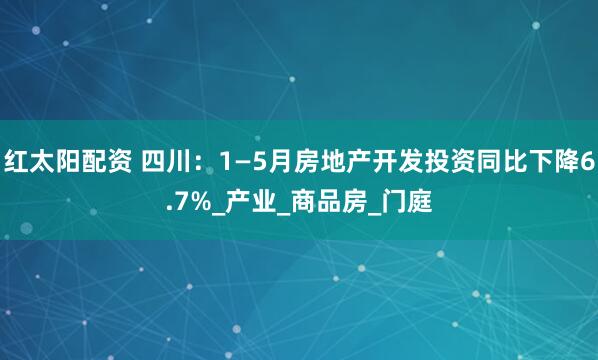 红太阳配资 四川：1—5月房地产开发投资同比下降6.7%_产业_商品房_门庭