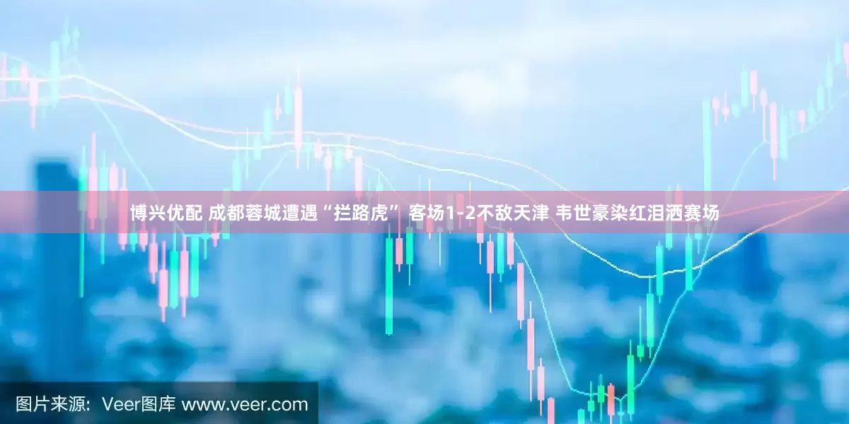 博兴优配 成都蓉城遭遇“拦路虎” 客场1-2不敌天津 韦世豪染红泪洒赛场