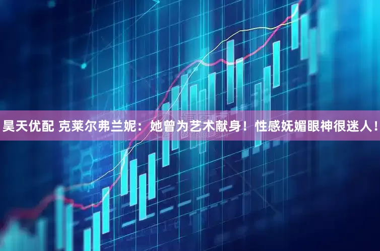 昊天优配 克莱尔弗兰妮：她曾为艺术献身！性感妩媚眼神很迷人！