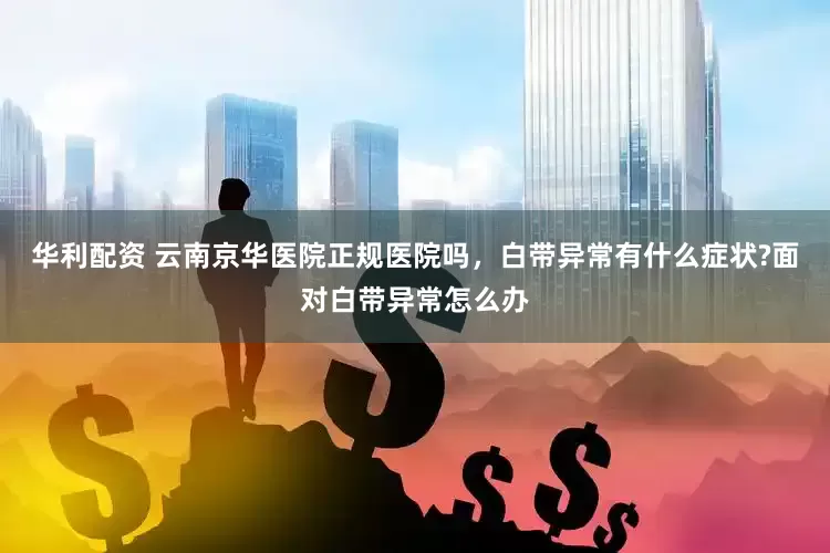华利配资 云南京华医院正规医院吗，白带异常有什么症状?面对白带异常怎么办