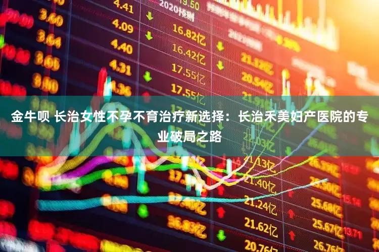 金牛呗 长治女性不孕不育治疗新选择：长治禾美妇产医院的专业破局之路