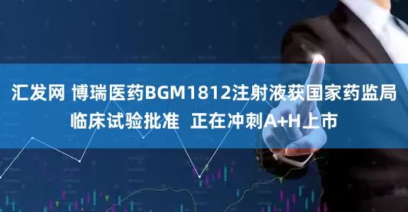 汇发网 博瑞医药BGM1812注射液获国家药监局临床试验批准  正在冲刺A+H上市