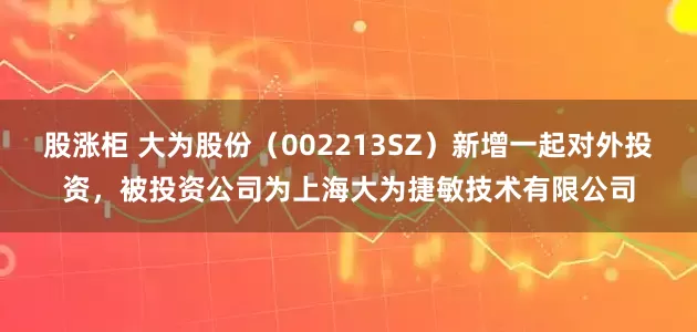 股涨柜 大为股份（002213SZ）新增一起对外投资，被投资公司为上海大为捷敏技术有限公司