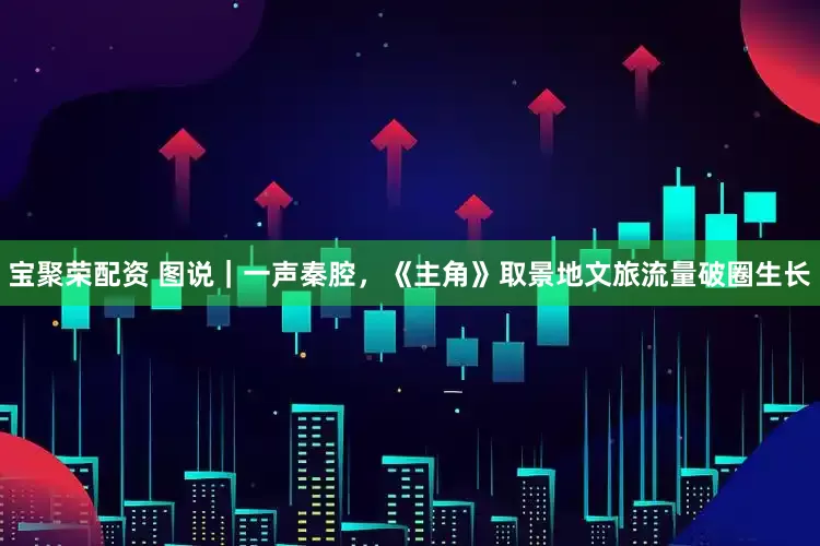 宝聚荣配资 图说｜一声秦腔，《主角》取景地文旅流量破圈生长