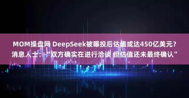 MOM操盘网 DeepSeek被曝投后估值或达450亿美元？消息人士：“双方确实在进行洽谈 但估值还未最终确认”